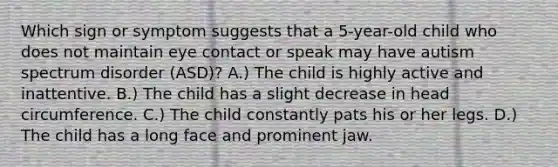 Which sign or symptom suggests that a 5-year-old child who does not maintain eye contact or speak may have autism spectrum disorder (ASD)? A.) The child is highly active and inattentive. B.) The child has a slight decrease in head circumference. C.) The child constantly pats his or her legs. D.) The child has a long face and prominent jaw.