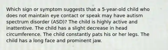 Which sign or symptom suggests that a 5-year-old child who does not maintain eye contact or speak may have autism spectrum disorder (ASD)? The child is highly active and inattentive. The child has a slight decrease in head circumference. The child constantly pats his or her legs. The child has a long face and prominent jaw.