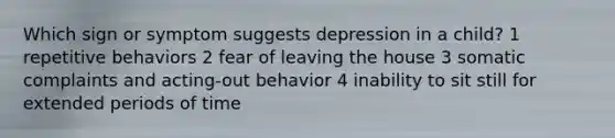 Which sign or symptom suggests depression in a child? 1 repetitive behaviors 2 fear of leaving the house 3 somatic complaints and acting-out behavior 4 inability to sit still for extended periods of time