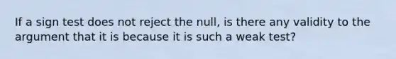 If a sign test does not reject the null, is there any validity to the argument that it is because it is such a weak test?