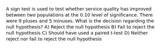 A sign test is used to test whether service quality has improved between two populations at the 0.10 level of significance. There were 9 pluses and 5 minuses. What is the decision regarding the null hypothesis? A) Reject the null hypothesis B) Fail to reject the null hypothesis C) Should have used a paired t-test D) Neither reject nor fail to reject the null hypothesis