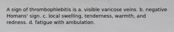 A sign of thrombophlebitis is a. visible varicose veins. b. negative Homans' sign. c. local swelling, tenderness, warmth, and redness. d. fatigue with ambulation.