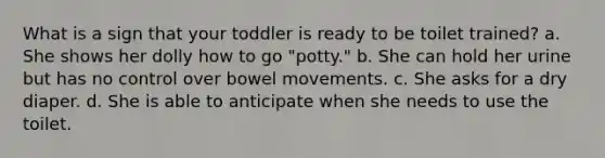 What is a sign that your toddler is ready to be toilet trained? a. She shows her dolly how to go "potty." b. She can hold her urine but has no control over bowel movements. c. She asks for a dry diaper. d. She is able to anticipate when she needs to use the toilet.