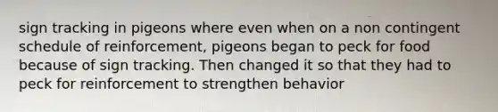 sign tracking in pigeons where even when on a non contingent schedule of reinforcement, pigeons began to peck for food because of sign tracking. Then changed it so that they had to peck for reinforcement to strengthen behavior