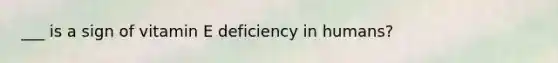 ___ is a sign of vitamin E deficiency in humans?