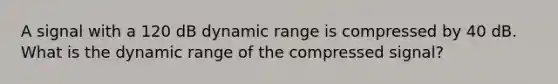 A signal with a 120 dB dynamic range is compressed by 40 dB. What is the dynamic range of the compressed signal?