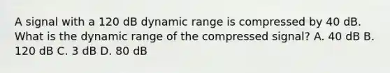 A signal with a 120 dB dynamic range is compressed by 40 dB. What is the dynamic range of the compressed signal? A. 40 dB B. 120 dB C. 3 dB D. 80 dB