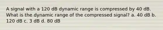 A signal with a 120 dB dynamic range is compressed by 40 dB. What is the dynamic range of the compressed signal? a. 40 dB b. 120 dB c. 3 dB d. 80 dB