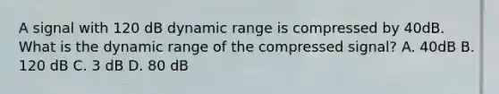 A signal with 120 dB dynamic range is compressed by 40dB. What is the dynamic range of the compressed signal? A. 40dB B. 120 dB C. 3 dB D. 80 dB