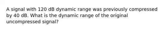 A signal with 120 dB dynamic range was previously compressed by 40 dB. What is the dynamic range of the original uncompressed signal?