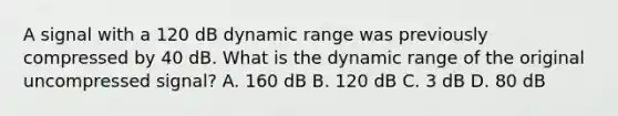 A signal with a 120 dB dynamic range was previously compressed by 40 dB. What is the dynamic range of the original uncompressed signal? A. 160 dB B. 120 dB C. 3 dB D. 80 dB