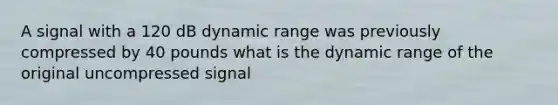 A signal with a 120 dB dynamic range was previously compressed by 40 pounds what is the dynamic range of the original uncompressed signal