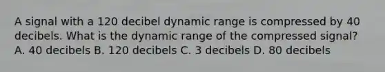 A signal with a 120 decibel dynamic range is compressed by 40 decibels. What is the dynamic range of the compressed signal? A. 40 decibels B. 120 decibels C. 3 decibels D. 80 decibels