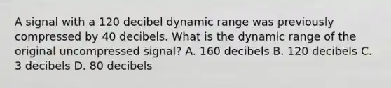 A signal with a 120 decibel dynamic range was previously compressed by 40 decibels. What is the dynamic range of the original uncompressed signal? A. 160 decibels B. 120 decibels C. 3 decibels D. 80 decibels