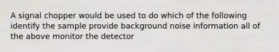 A signal chopper would be used to do which of the following identify the sample provide background noise information all of the above monitor the detector