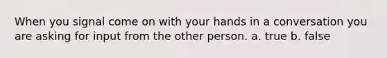 When you signal come on with your hands in a conversation you are asking for input from the other person. a. true b. false