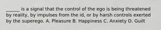 ______ is a signal that the control of the ego is being threatened by reality, by impulses from the id, or by harsh controls exerted by the superego. A. Pleasure B. Happiness C. Anxiety D. Guilt