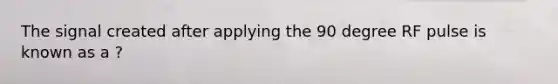 The signal created after applying the 90 degree RF pulse is known as a ?