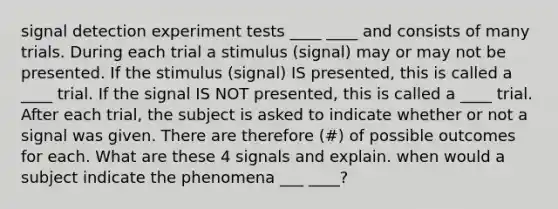 signal detection experiment tests ____ ____ and consists of many trials. During each trial a stimulus (signal) may or may not be presented. If the stimulus (signal) IS presented, this is called a ____ trial. If the signal IS NOT presented, this is called a ____ trial. After each trial, the subject is asked to indicate whether or not a signal was given. There are therefore (#) of possible outcomes for each. What are these 4 signals and explain. when would a subject indicate the phenomena ___ ____?