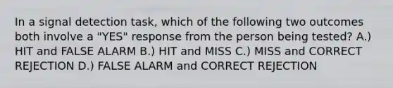 In a signal detection task, which of the following two outcomes both involve a "YES" response from the person being tested? A.) HIT and FALSE ALARM B.) HIT and MISS C.) MISS and CORRECT REJECTION D.) FALSE ALARM and CORRECT REJECTION