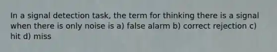 In a signal detection task, the term for thinking there is a signal when there is only noise is a) false alarm b) correct rejection c) hit d) miss