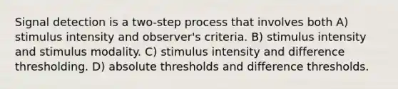 Signal detection is a two-step process that involves both A) stimulus intensity and observer's criteria. B) stimulus intensity and stimulus modality. C) stimulus intensity and difference thresholding. D) absolute thresholds and difference thresholds.