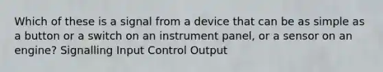 Which of these is a signal from a device that can be as simple as a button or a switch on an instrument panel, or a sensor on an engine? Signalling Input Control Output