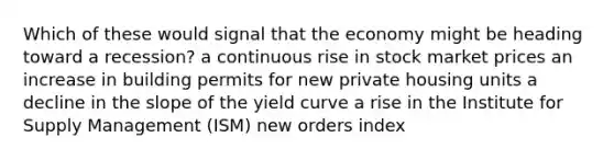 Which of these would signal that the economy might be heading toward a recession? a continuous rise in stock market prices an increase in building permits for new private housing units a decline in the slope of the yield curve a rise in the Institute for Supply Management (ISM) new orders index