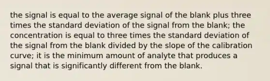 the signal is equal to the average signal of the blank plus three times the standard deviation of the signal from the blank; the concentration is equal to three times the standard deviation of the signal from the blank divided by the slope of the calibration curve; it is the minimum amount of analyte that produces a signal that is significantly different from the blank.