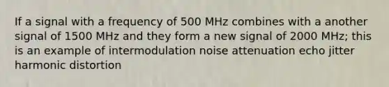 If a signal with a frequency of 500 MHz combines with a another signal of 1500 MHz and they form a new signal of 2000 MHz; this is an example of intermodulation noise attenuation echo jitter harmonic distortion