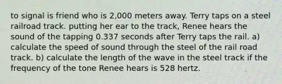 to signal is friend who is 2,000 meters away. Terry taps on a steel railroad track. putting her ear to the track, Renee hears the sound of the tapping 0.337 seconds after Terry taps the rail. a) calculate the speed of sound through the steel of the rail road track. b) calculate the length of the wave in the steel track if the frequency of the tone Renee hears is 528 hertz.