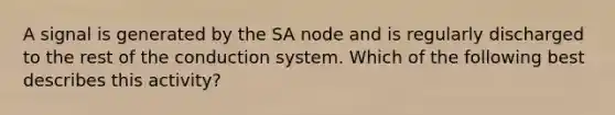 A signal is generated by the SA node and is regularly discharged to the rest of the conduction system. Which of the following best describes this activity?