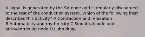 A signal is generated by the SA node and is regularly discharged to the rest of the conduction system. Which of the following best describes this activity? A.Contraction and relaxation B.Automaticity and rhythmicity C.Sinoatrial node and atrioventricular node D.Lubb dupp