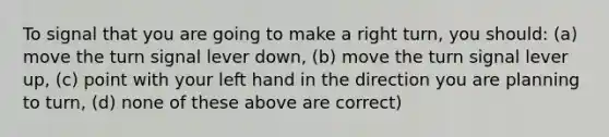 To signal that you are going to make a right turn, you should: (a) move the turn signal lever down, (b) move the turn signal lever up, (c) point with your left hand in the direction you are planning to turn, (d) none of these above are correct)