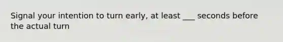 Signal your intention to turn early, at least ___ seconds before the actual turn