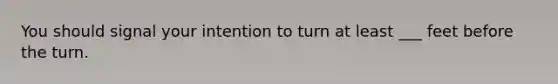 You should signal your intention to turn at least ___ feet before the turn.