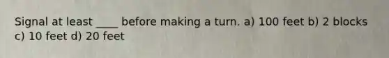 Signal at least ____ before making a turn. a) 100 feet b) 2 blocks c) 10 feet d) 20 feet
