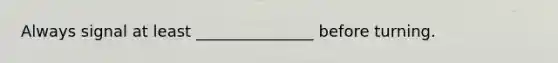 Always signal at least _______________ before turning.