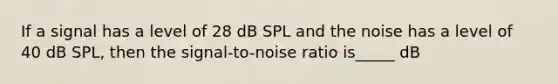 If a signal has a level of 28 dB SPL and the noise has a level of 40 dB SPL, then the signal-to-noise ratio is_____ dB