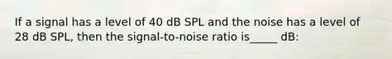 If a signal has a level of 40 dB SPL and the noise has a level of 28 dB SPL, then the signal-to-noise ratio is_____ dB: