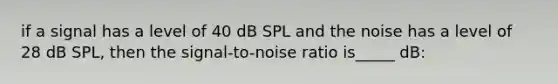 if a signal has a level of 40 dB SPL and the noise has a level of 28 dB SPL, then the signal-to-noise ratio is_____ dB: