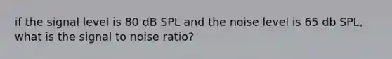 if the signal level is 80 dB SPL and the noise level is 65 db SPL, what is the signal to noise ratio?