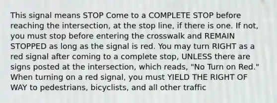 This signal means STOP Come to a COMPLETE STOP before reaching the intersection, at the stop line, if there is one. If not, you must stop before entering the crosswalk and REMAIN STOPPED as long as the signal is red. You may turn RIGHT as a red signal after coming to a complete stop, UNLESS there are signs posted at the intersection, which reads, "No Turn on Red." When turning on a red signal, you must YIELD THE RIGHT OF WAY to pedestrians, bicyclists, and all other traffic