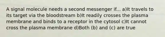 A signal molecule needs a second messenger if... a)It travels to its target via the bloodstream b)It readily crosses the plasma membrane and binds to a receptor in the cytosol c)It cannot cross the plasma membrane d)Both (b) and (c) are true