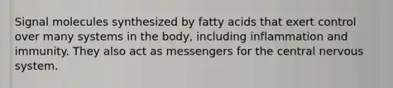 Signal molecules synthesized by fatty acids that exert control over many systems in the body, including inflammation and immunity. They also act as messengers for the central nervous system.