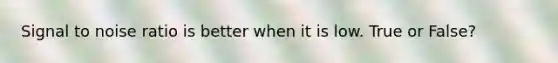 Signal to noise ratio is better when it is low. True or False?