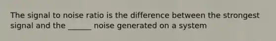 The signal to noise ratio is the difference between the strongest signal and the ______ noise generated on a system