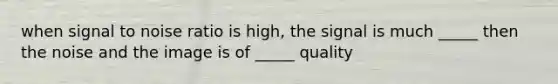 when signal to noise ratio is high, the signal is much _____ then the noise and the image is of _____ quality