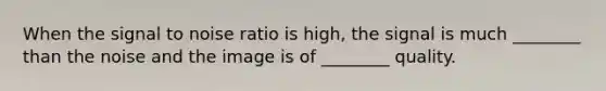 When the signal to noise ratio is high, the signal is much ________ than the noise and the image is of ________ quality.