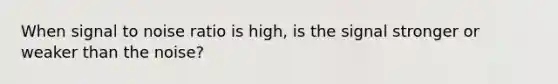 When signal to noise ratio is high, is the signal stronger or weaker than the noise?